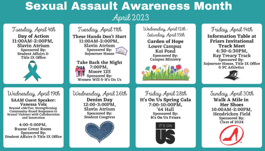 April 2023 Sexual Assault Awareness Month. April 4th - Day of Action; April 11th - These Hands Don't Hurt; April 11th - Take Back the Night; April 12/15th - Info table at Friars Invitational Track Meet; April 19th - guest speaker; April 26th - Denim Day, April 28th - It's On Us Spring Gala, April 30th - Walk a Mile in Her Shoes